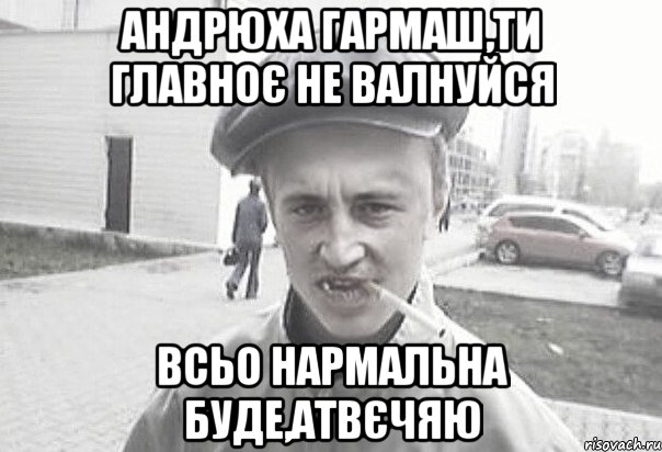 Aндрюха Гармаш,ти главноє не валнуйся всьо нармальна буде,атвєчяю, Мем Пацанська философия