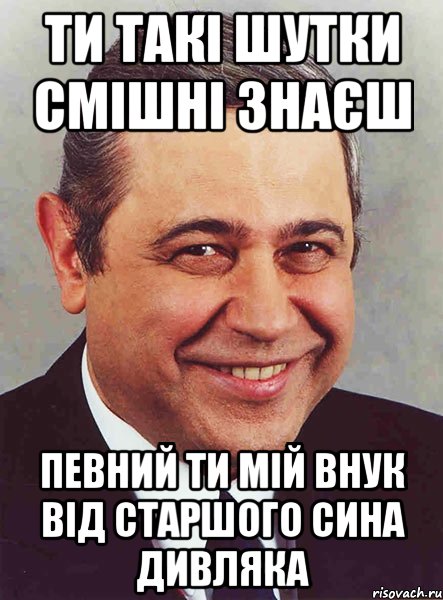 ти такі шутки смішні знаєш певний ти мій внук від старшого сина Дивляка