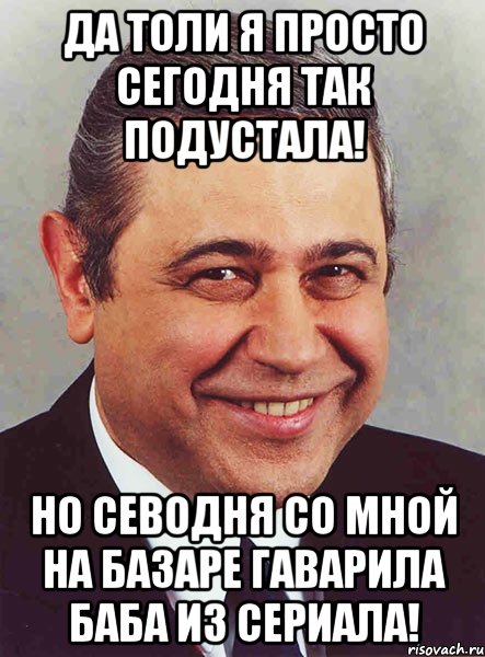 Да толи я просто сегодня так подустала! Но севодня со мной на базаре гаварила баба из сериала!