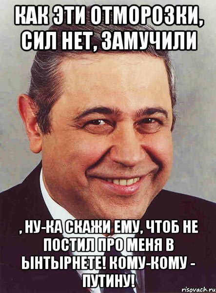 Как эти отморозки, сил нет, замучили , ну-ка скажи ему, чтоб не постил про меня в ынтырнете! Кому-кому - Путину!