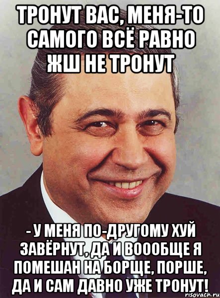 Тронут вас, меня-то самого всё равно жш не тронут - у меня по-другому хуй завёрнут, да и воообще я помешан на борще, порше, да и сам давно уже тронут!, Мем петросян