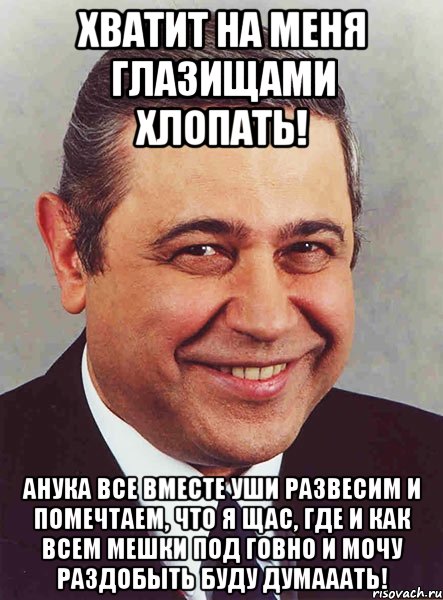 Хватит на меня глазищами хлопать! АНУКА ВСЕ ВМЕСТЕ УШИ РАЗВЕСИМ И помечтаем, что я щас, где и как всем мешки под говно и мочу раздобыть буду думааать!, Мем петросян