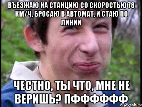 Въезжаю на станцию со скоростью 78 км/ч, бросаю в автомат, и стаю по линии честно, ты что, мне не веришь? Пфффффф