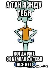 а так я жду тебя когда уже собралась,а тебя всё нет, Мем Сквидвард в полный рост