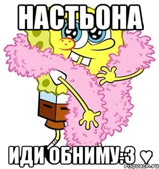 Настьона Иди обниму:3 ♥, Мем Спанч боб