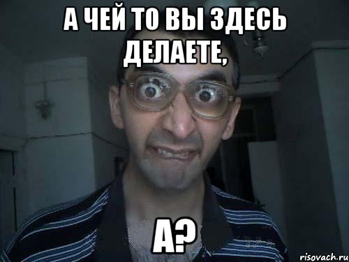 а чей то вы здесь делаете, А?