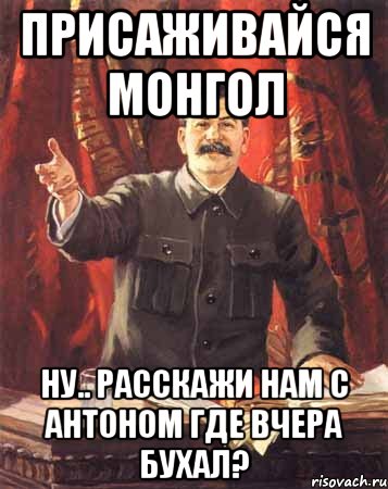 ПРИСАЖИВАЙСЯ МОНГОЛ НУ.. РАССКАЖИ НАМ С АНТОНОМ ГДЕ ВЧЕРА БУХАЛ?, Мем  сталин цветной