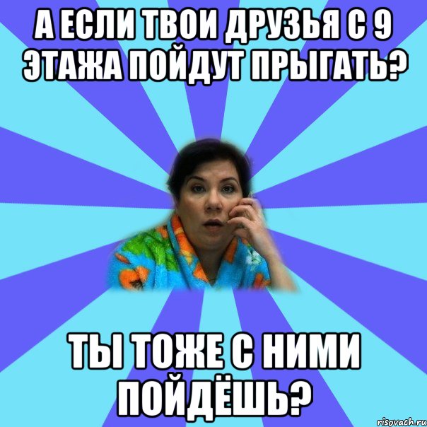 А если твои друзья с 9 этажа пойдут прыгать? Ты тоже с ними пойдёшь?