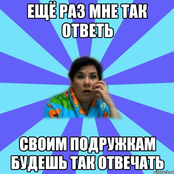 Ещё раз мне так ответь своим подружкам будешь так отвечать, Мем типичная мама