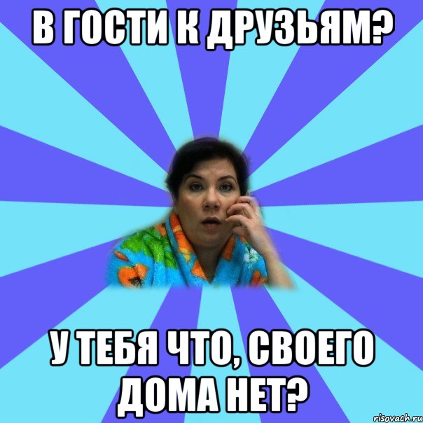 в гости к друзьям? у тебя что, своего дома нет?, Мем типичная мама