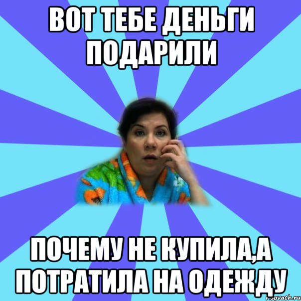 Вот тебе деньги подарили Почему не купила,а потратила на одежду, Мем типичная мама