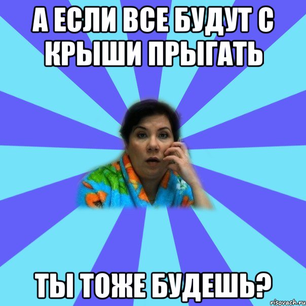 а если все будут с крыши прыгать ты тоже будешь?, Мем типичная мама