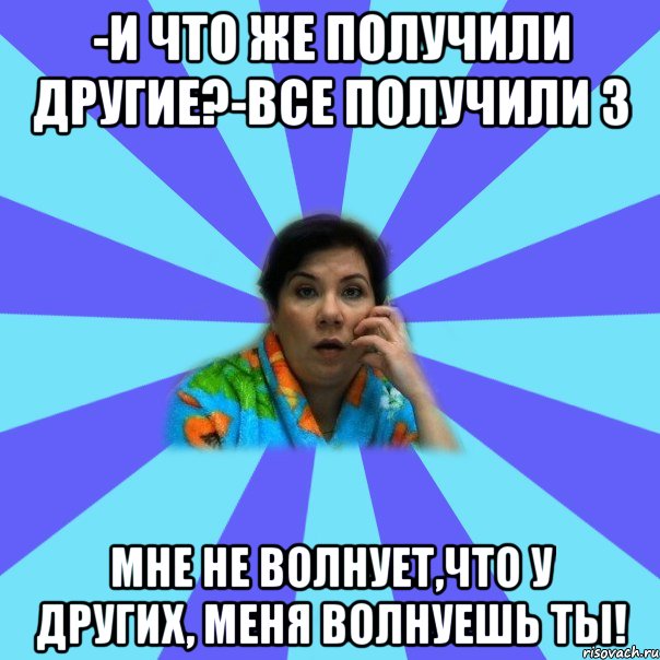 -И что же получили другие?-Все получили 3 Мне не волнует,что у других, меня волнуешь ты!, Мем типичная мама