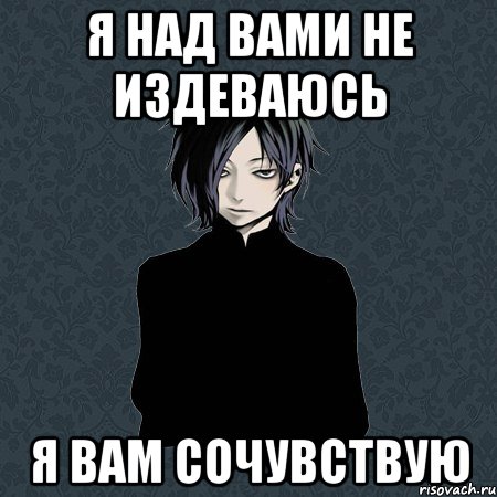 Издеваешься надо мной. Я вам сочувствую. Я тебе сочувствую. Я не издеваюсь. Сочувствие прикол.