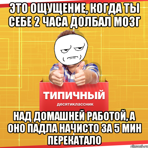 Это ощущение, когда ты себе 2 часа долбал мозг над домашней работой, а оно падла начисто за 5 мин перекатало