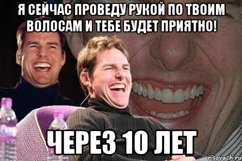 Я СЕЙЧАС ПРОВЕДУ РУКОЙ ПО ТВОИМ ВОЛОСАМ И ТЕБЕ БУДЕТ ПРИЯТНО! ЧЕРЕЗ 10 ЛЕТ, Мем том круз