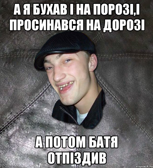 а я бухав і на порозі,і просинався на дорозі а потом батя отпіздив, Мем Тут Апасна