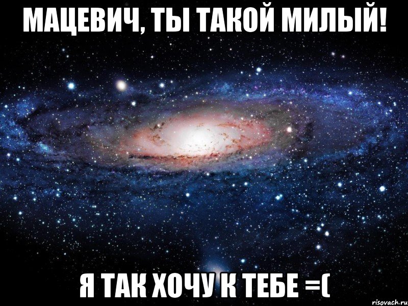 Мацевич, ты такой милый! я так хочу к тебе =(, Мем Вселенная