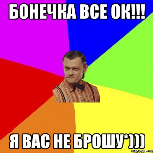 Бонечка все ок!!! Я вас не Брошу*)))