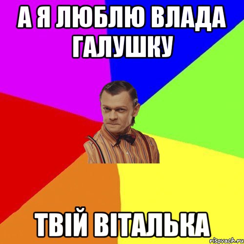 А я люблю Влада Галушку Твій Віталька