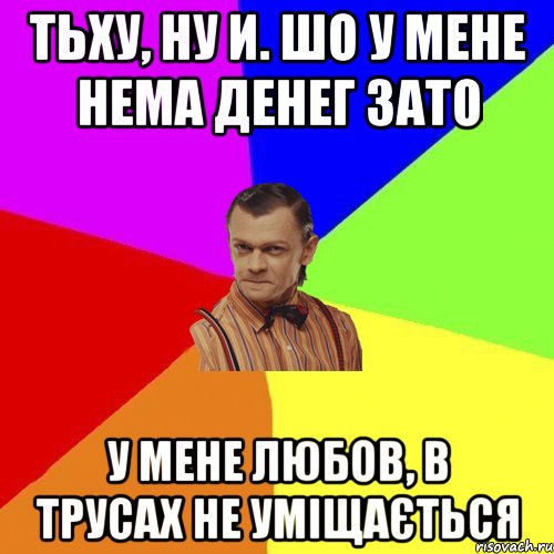 Тьху, ну И. шо у мене нема Денег зато у мене любов, в трусах не уміщається