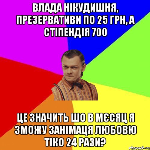 Влада нікудишня, презервативи по 25 грн, а стіпендія 700 це значить шо в мєсяц я зможу занімаця любовю тіко 24 рази?