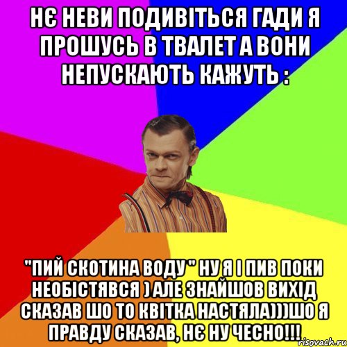 нє неви подивіться гади я прошусь в твалет а вони непускають кажуть : "ПИЙ СКОТИНА ВОДУ " ну я і пив поки необістявся ) але знайшов вихід сказав шо то квітка настяла)))Шо я правду сказав, нє ну чесно!!!