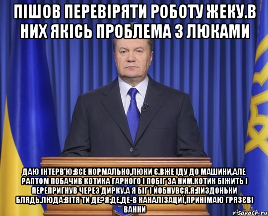 Пішов перевіряти роботу жеку.В них якісь проблема з люками Даю інтерв'ю:Все нормально,люки є.Вже іду до машини,але раптом побачив котика гарного і побіг за ним.Котик біжить і перепригнув через дирку.А я біг і йобнувся.Я:пиздоньки блядь.Люда:Вітя ти де?Я:де,де-в каналізациї,принімаю грязєві ванни