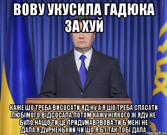 Вову укусила гадюка за хуй Каже шо треба висосати яд.Ну а я шо,треба спасати любімого,відсосала.Потом кажу:ніякого ж яду не було,нащо ти це придумав?Вова:ти б мені не дала.Я:дурненький чи шо,я б і так тобі дала, Мем Янукович2014