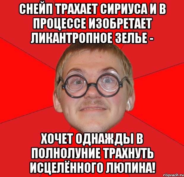 Снейп трахает Сириуса и в процессе изобретает ликантропное зелье - хочет однажды в полнолуние трахнуть исцелённого Люпина!, Мем Злой Типичный Ботан