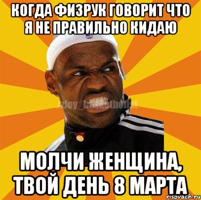 Когда физрук говорит что я не правильно кидаю Молчи женщина, твой день 8 марта