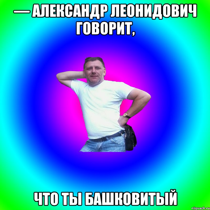 — Александр Леонидович говорит, что ты башковитый, Мем Артур Владимирович