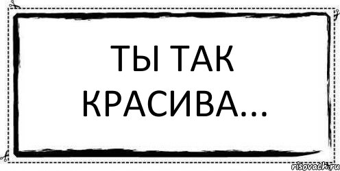 Ты так прекрасна. Ты так красива. Ты так красива невыносимо. И так красивая. Ты ТПК красива не выносима.