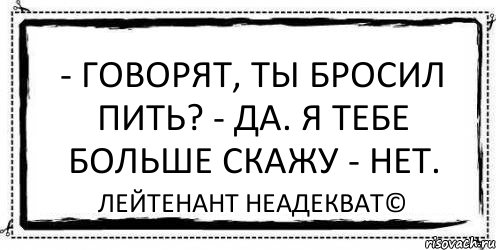 Скажу больше. Лейтенант неадекват. Говорят ты пить бросил?. А ты бросил пить. Ты пить ради меня бросишь.