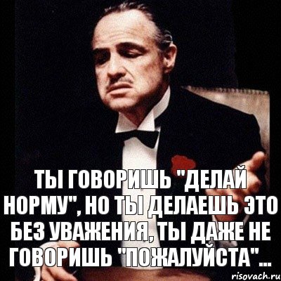 Делай норму. Ты говоришь это без уважения. Сделай норму. Говоришь делай. Говорить и делать.