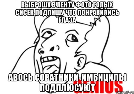 Выброшу в ленту фото голых сисек,подпишу что понравились глаза авось соратники-имбицилы подплюсуют