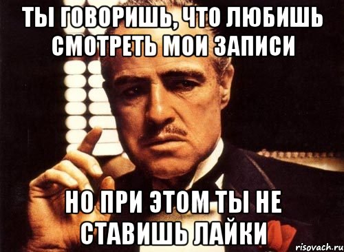 ты говоришь, что любишь смотреть мои записи но при этом ты не ставишь лайки, Мем крестный отец