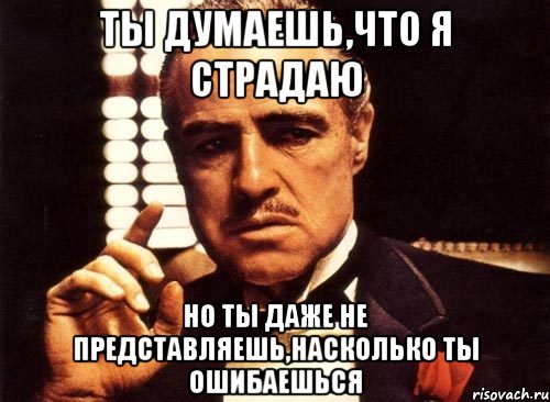 Ты думаешь,что я страдаю но ты даже не представляешь,насколько ты ошибаешься, Мем крестный отец