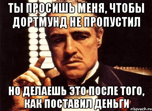 Ты просишь меня, чтобы Дортмунд не пропустил Но делаешь это после того, как поставил деньги, Мем крестный отец