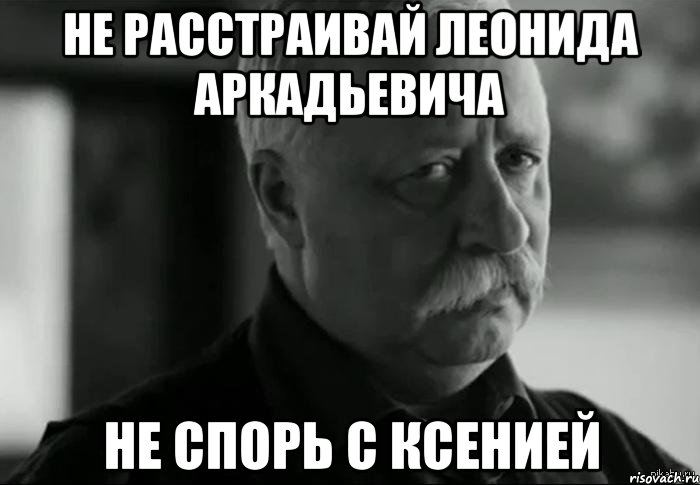 Не расстраивай Леонида Аркадьевича Не спорь с Ксенией, Мем Не расстраивай Леонида Аркадьевича