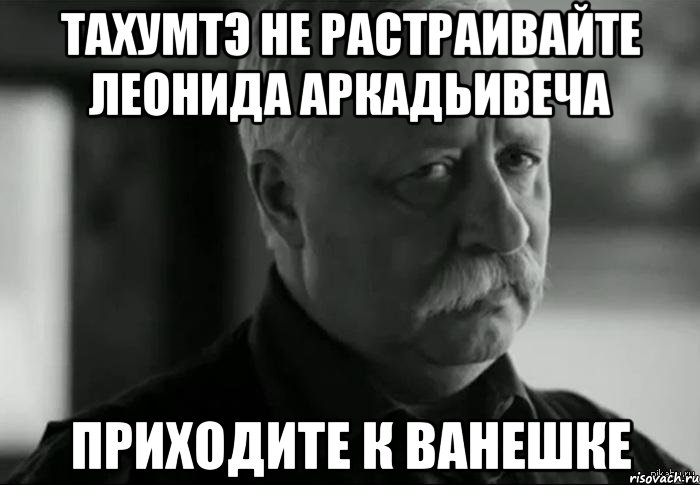 ТАХУМТЭ НЕ РАСТРАИВАЙТЕ ЛЕОНИДА АРКАДЬИВЕЧА Приходите к ванешке, Мем Не расстраивай Леонида Аркадьевича