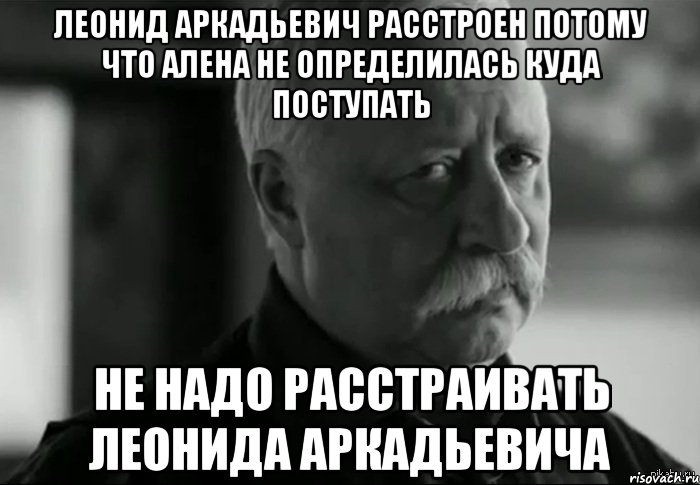 Не определен. Леонид Аркадьевич расстроен. Не расстраивай Леонида Аркадьевича. Не надо расстраивать Леонида Аркадьевича. Кто куда поступил.