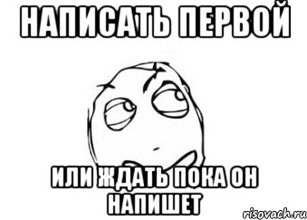 Первый пока. Напиши мне напиши. Я напишу первым. Жду пока напишешь. Первая не пишу.