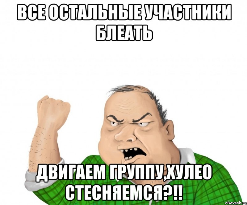 ВСЕ ОСТАЛЬНЫЕ УЧАСТНИКИ БЛЕАТЬ ДВИГАЕМ ГРУППУ,ХУЛЕО СТЕСНЯЕМСЯ?!!, Мем мужик