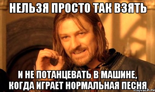 Нельзя просто так взять И не потанцевать в машине, когда играет нормальная песня, Мем Нельзя просто так взять и (Боромир мем)