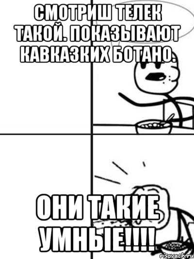 Смотриш телек такой. Показывают кавказких ботано. ОНИ ТАКИЕ УМНЫЕ!!!!