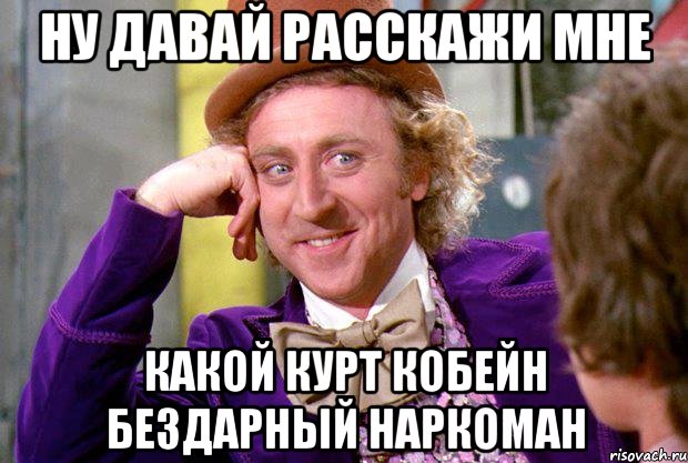 ну давай расскажи мне какой курт кобейн бездарный наркоман, Мем Ну давай расскажи (Вилли Вонка)