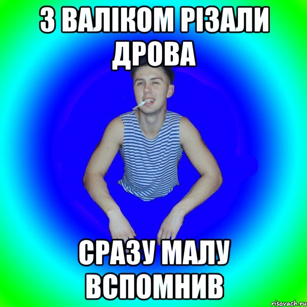 З валіком різали дрова Сразу малу вспомнив