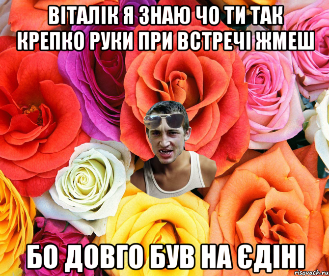 Віталік я знаю чо ти так крепко руки при встречі жмеш бо довго був на єдіні