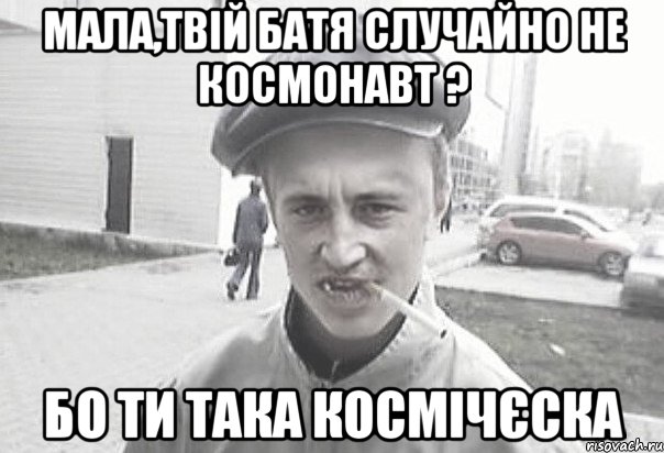 Мала,твій батя случайно не космонавт ? бо ти така космічєска, Мем Пацанська философия